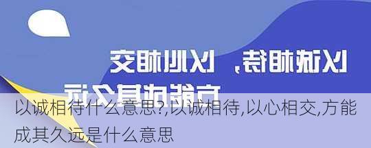 以诚相待什么意思?,以诚相待,以心相交,方能成其久远是什么意思